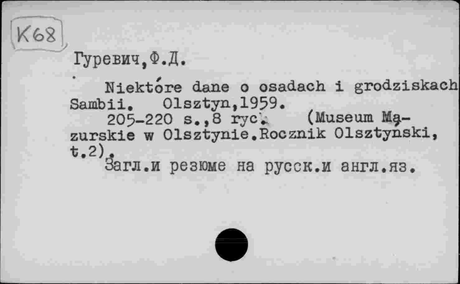 ﻿Гуревич,Ф.Д.
Niektore dane о osadach і grodziskach Sanibii. Olsztyn,1959.
205-220 s.,8 ryc'^ (Museum Mg.-zurskie w Olsztynie.Rocznik Olsztynski, t.2).
Загл.и резюме на русск.и англ.яз.